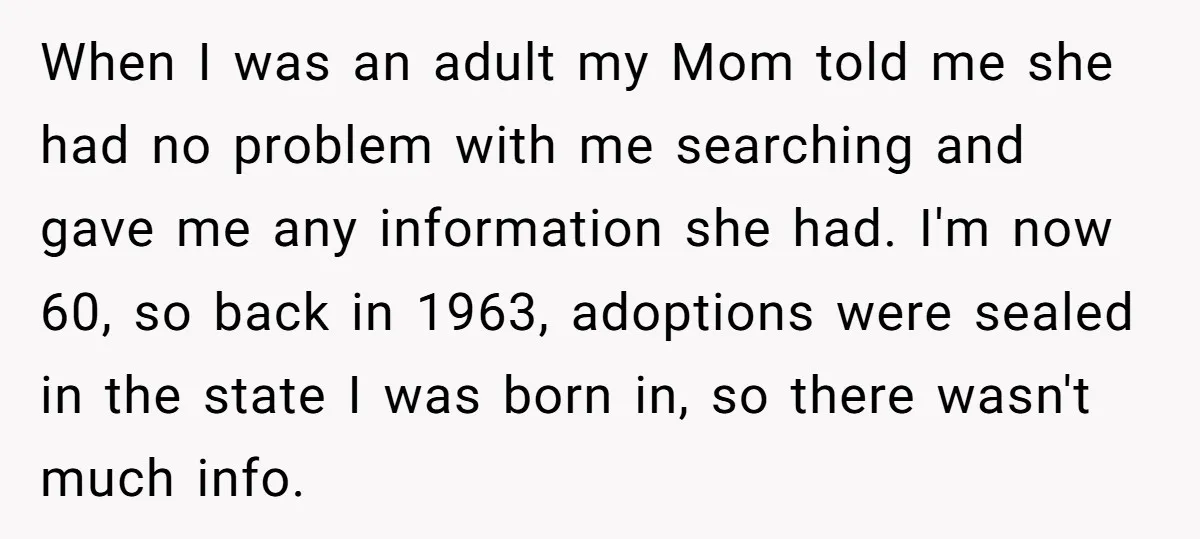 When I was an adult my Mom told me she had no problem with me searching and gave me any information she had. I'm now 60, so back in 1963,...