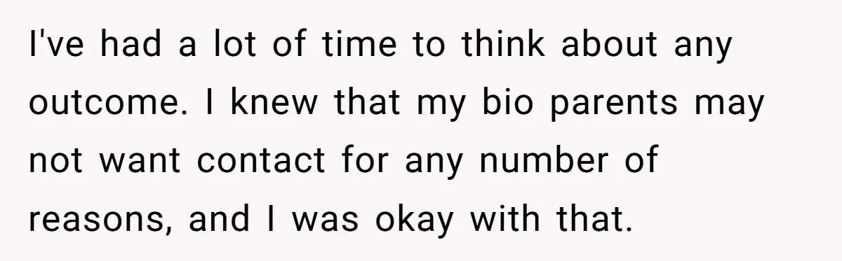 I've had a lot of time to think about any outcome. I knew that my bio parents may not want contact for any number of reasons, and I was okay...