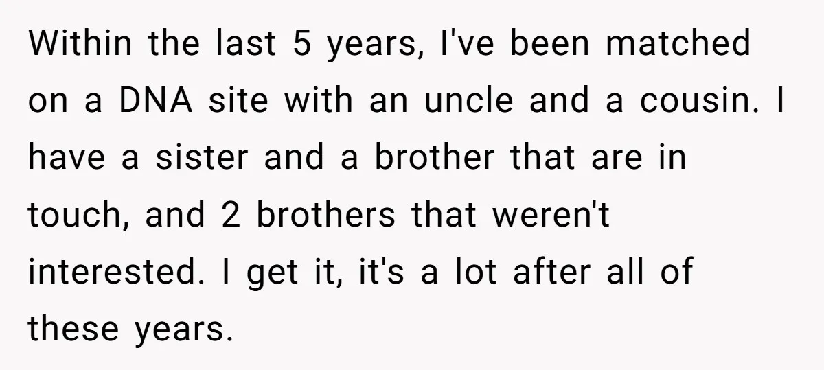 Within the last 5 years, I've been matched on a DNA site with an uncle and a cousin. I have a sister and a brother that are in touch, and...
