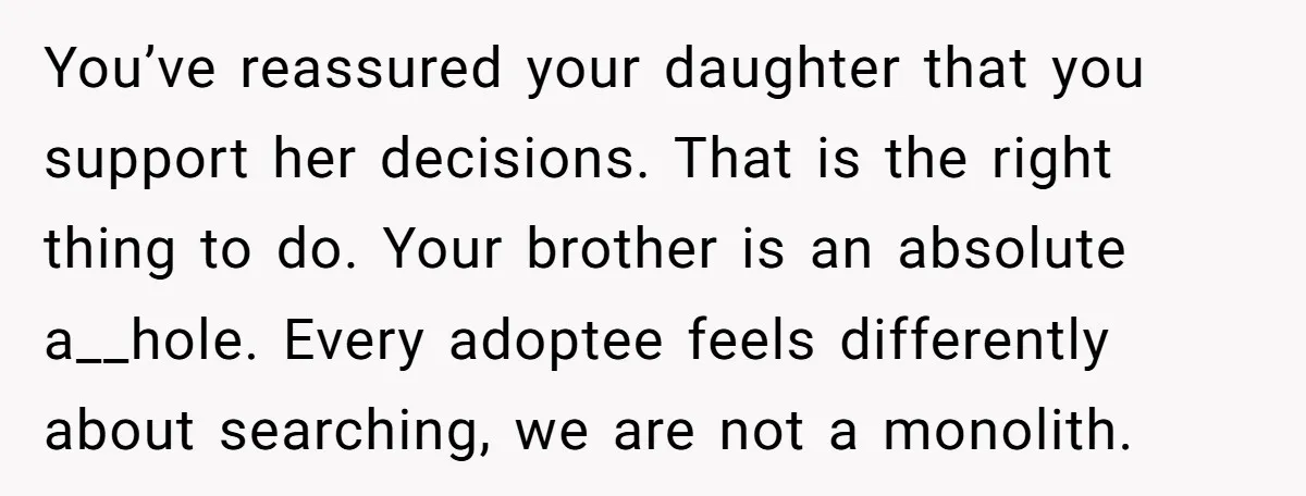 You’ve reassured your daughter that you support her decisions. That is the right thing to do. Your brother is an absolute a__hole. Every adoptee feels differently about searching, we are...