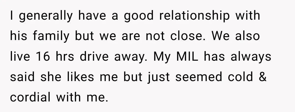 I generally have a good relationship with his family but we are not close. We also live 16 hrs drive away. My MIL has always said she likes me but...