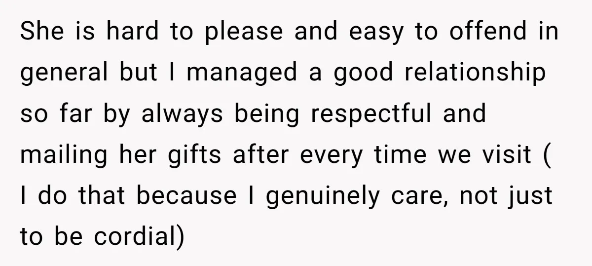 She is hard to please and easy to offend in general but I managed a good relationship so far by always being respectful and mailing her gifts after every time...