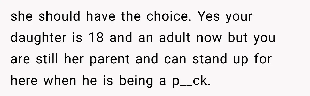 she should have the choice. Yes your daughter is 18 and an adult now but you are still her parent and can stand up for here when he is being...