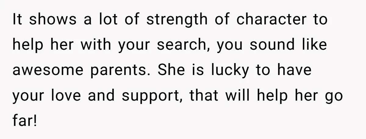 It shows a lot of strength of character to help her with your search, you sound like awesome parents. She is lucky to have your love and support, that will...