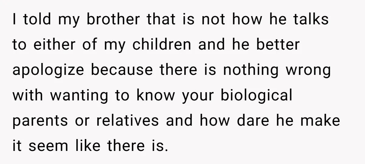 I told my brother that is not how he talks to either of my children and he better apologize because there is nothing wrong with wanting to know your biological...