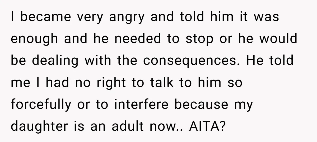 I became very angry and told him it was enough and he needed to stop or he would be dealing with the consequences. He told me I had no right...