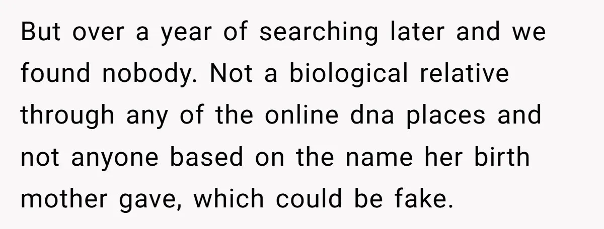 But over a year of searching later and we found nobody. Not a biological relative through any of the online dna places and not anyone based on the name her...