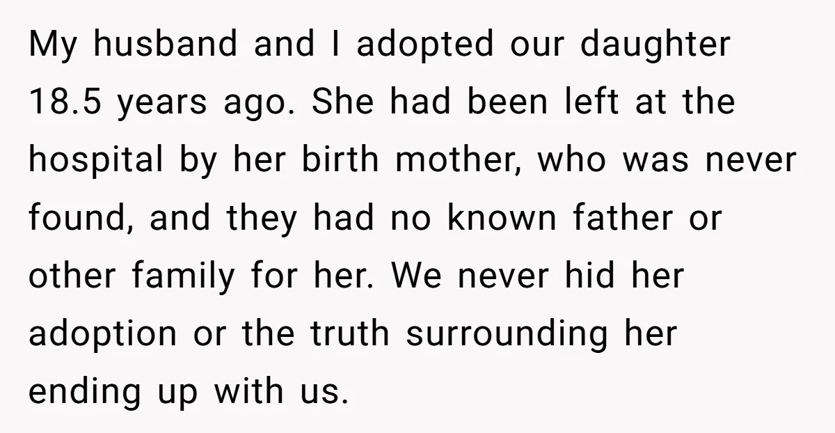 My husband and I adopted our daughter 18.5 years ago. She had been left at the hospital by her birth mother, who was never found, and they had no known...