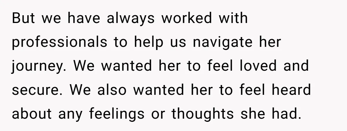 But we have always worked with professionals to help us navigate her journey. We wanted her to feel loved and secure. We also wanted her to feel heard about any...