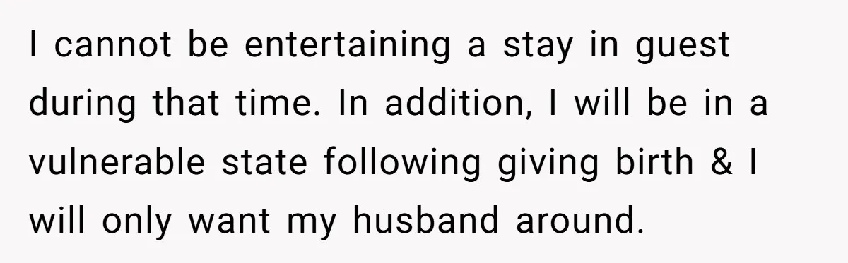 I cannot be entertaining a stay in guest during that time. In addition, I will be in a vulnerable state following giving birth & I will only want my husband...