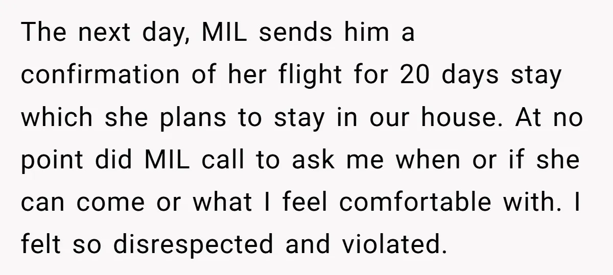 The next day, MIL sends him a confirmation of her flight for 20 days stay which she plans to stay in our house. At no point did MIL call to...