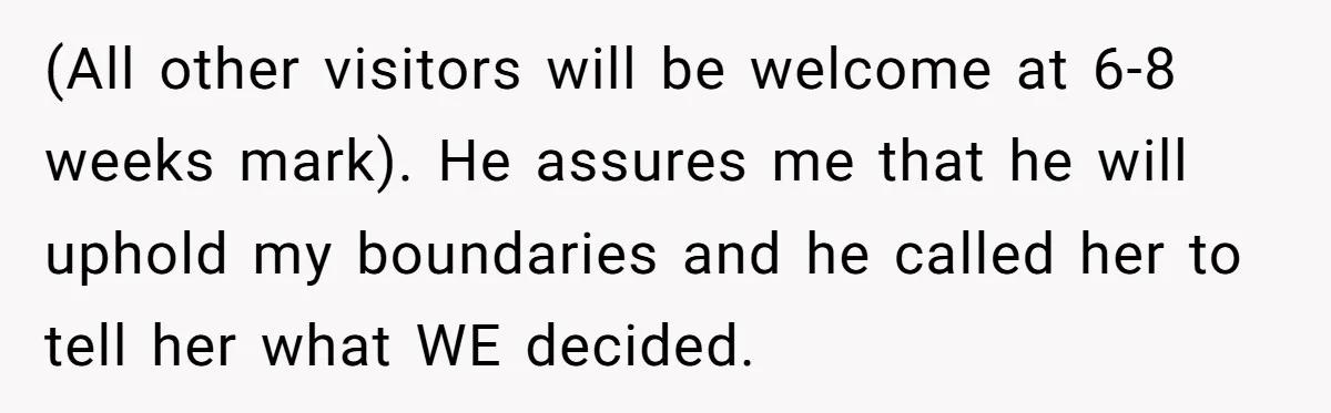 (All other visitors will be welcome at 6-8 weeks mark). He assures me that he will uphold my boundaries and he called her to tell her what WE decided.