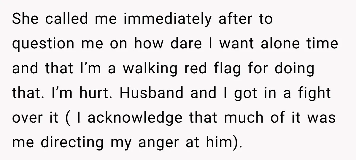 She called me immediately after to question me on how dare I want alone time and that I’m a walking red flag for doing that. I’m hurt. Husband and I...