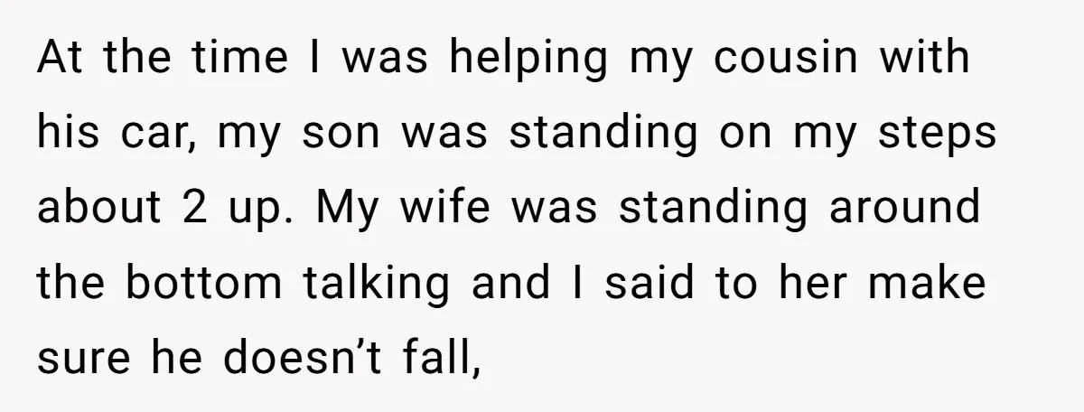 At the time I was helping my cousin with his car, my son was standing on my steps about 2 up. My wife was standing around the bottom talking and...