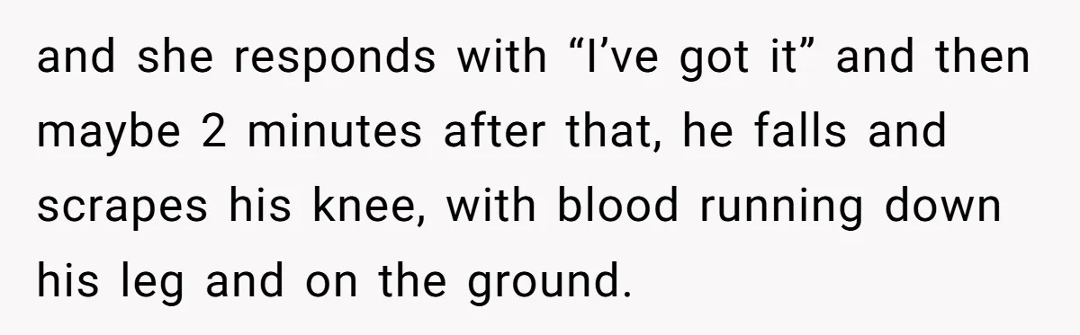 and she responds with “I’ve got it” and then maybe 2 minutes after that, he falls and scrapes his knee, with blood running down his leg and on the ground.