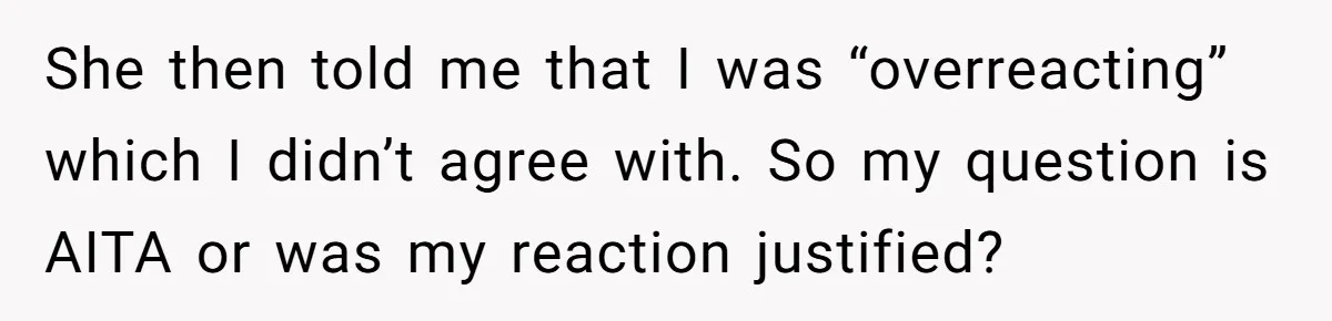 She then told me that I was “overreacting” which I didn’t agree with. So my question is AITA or was my reaction justified?