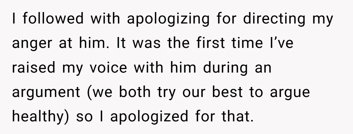 I followed with apologizing for directing my anger at him. It was the first time I’ve raised my voice with him during an argument (we both try our best to...