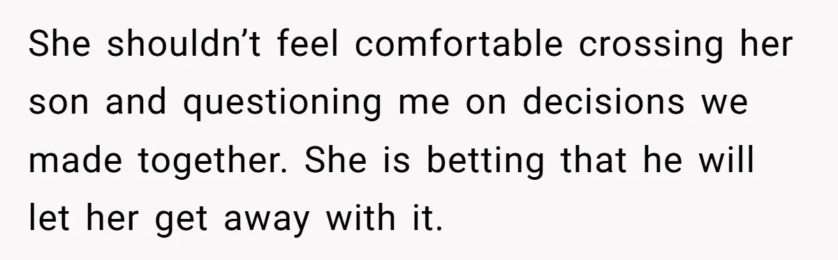 She shouldn’t feel comfortable crossing her son and questioning me on decisions we made together. She is betting that he will let her get away with it.