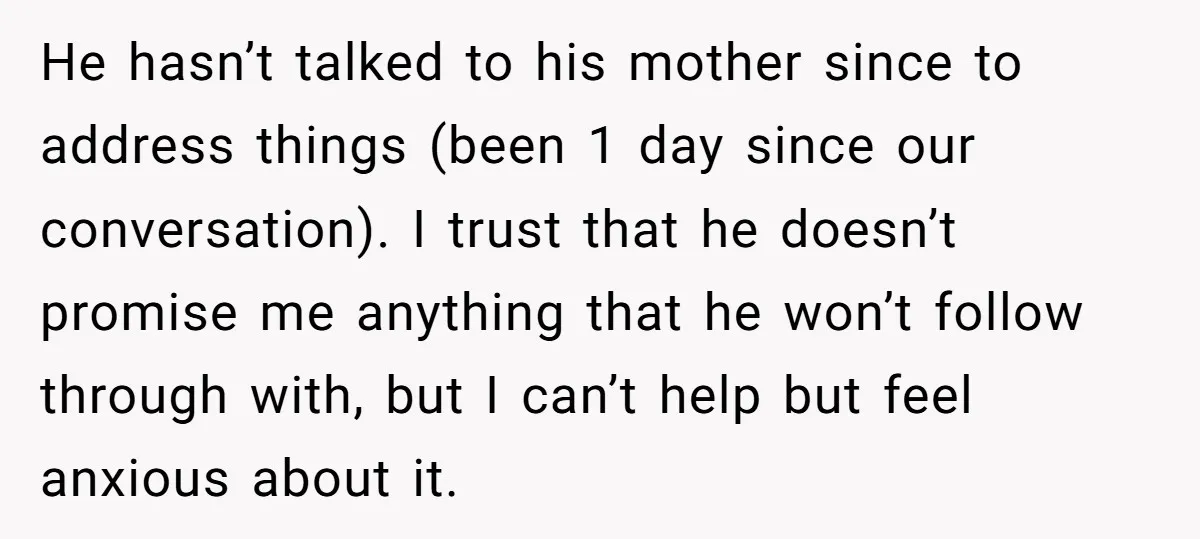 He hasn’t talked to his mother since to address things (been 1 day since our conversation). I trust that he doesn’t promise me anything that he won’t follow through with,...