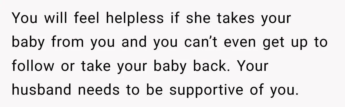 You will feel helpless if she takes your baby from you and you can’t even get up to follow or take your baby back. Your husband needs to be supportive...