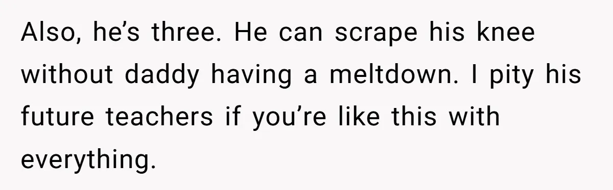 Also, he’s three. He can scrape his knee without daddy having a meltdown. I pity his future teachers if you’re like this with everything.