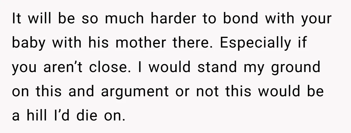 It will be so much harder to bond with your baby with his mother there. Especially if you aren’t close. I would stand my ground on this and argument or...