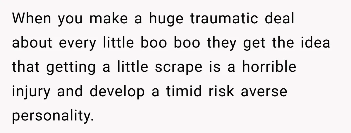 When you make a huge traumatic deal about every little boo boo they get the idea that getting a little scrape is a horrible injury and develop a timid risk...