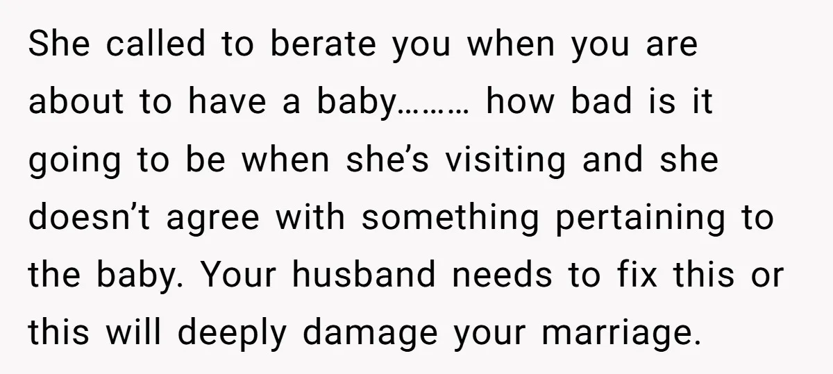 She called to berate you when you are about to have a baby……… how bad is it going to be when she’s visiting and she doesn’t agree with something pertaining...