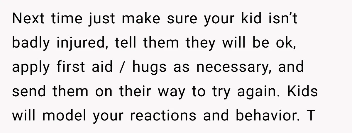 Next time just make sure your kid isn’t badly injured, tell them they will be ok, apply first aid / hugs as necessary, and send them on their way to...