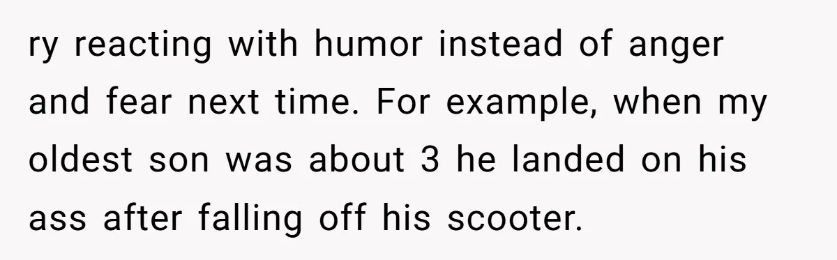 ry reacting with humor instead of anger and fear next time. For example, when my oldest son was about 3 he landed on his ass after falling off his scooter.