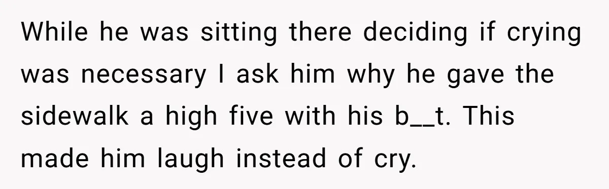 While he was sitting there deciding if crying was necessary I ask him why he gave the sidewalk a high five with his b__t. This made him laugh instead of...