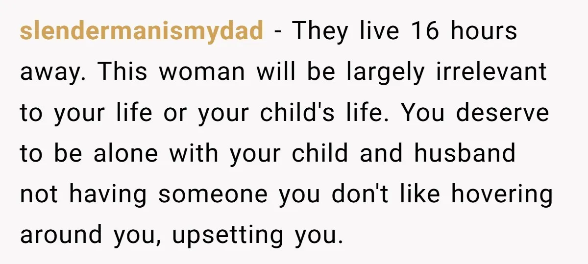 slendermanismydad − They live 16 hours away. This woman will be largely irrelevant to your life or your child's life. You deserve to be alone with your child and husband...
