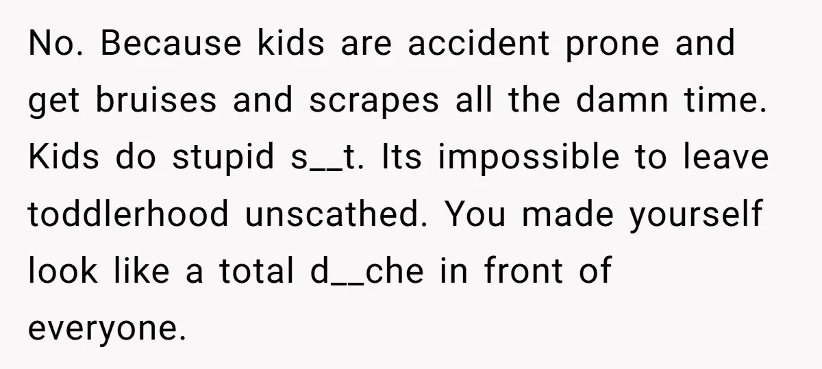 No. Because kids are accident prone and get bruises and scrapes all the damn time. Kids do stupid s__t. Its impossible to leave toddlerhood unscathed. You made yourself look like...