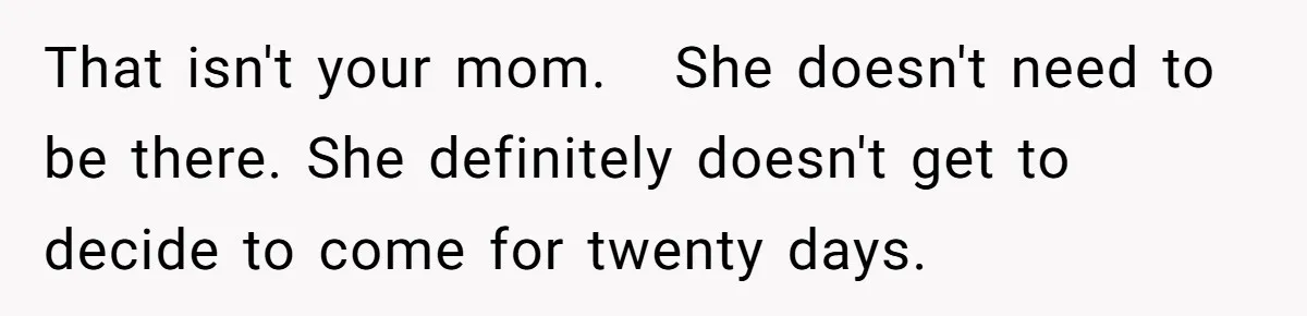That isn't your mom.   She doesn't need to be there. She definitely doesn't get to decide to come for twenty days.