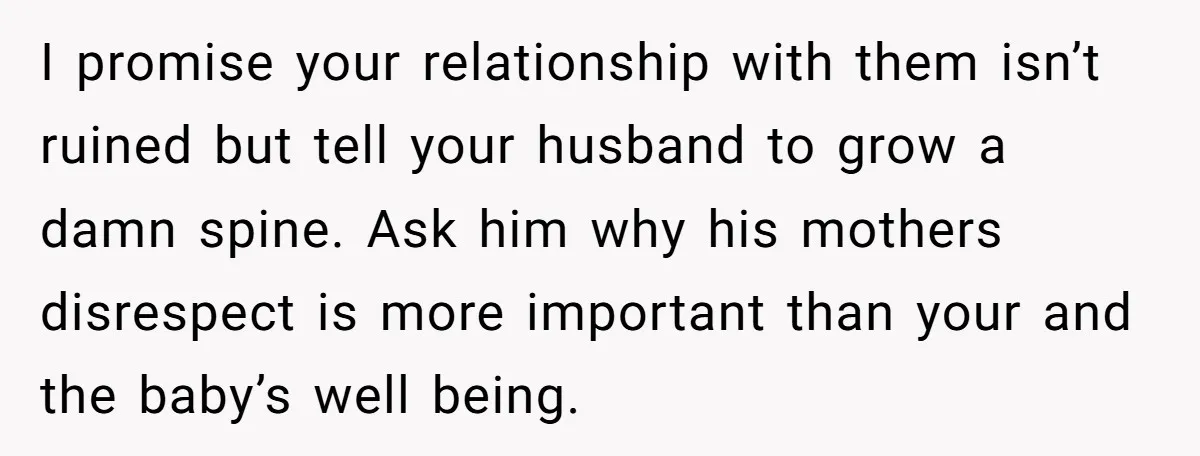 I promise your relationship with them isn’t ruined but tell your husband to grow a damn spine. Ask him why his mothers disrespect is more important than your and the...