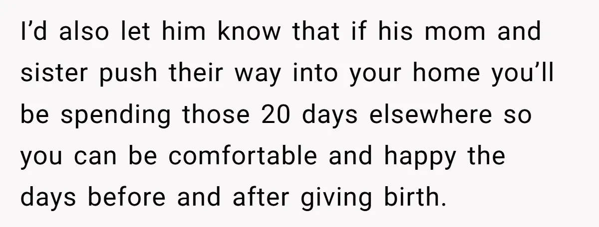 I’d also let him know that if his mom and sister push their way into your home you’ll be spending those 20 days elsewhere so you can be comfortable and...