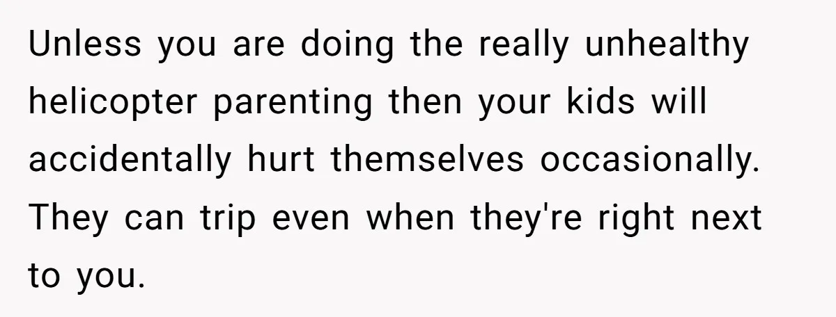 Unless you are doing the really unhealthy helicopter parenting then your kids will accidentally hurt themselves occasionally. They can trip even when they're right next to you.