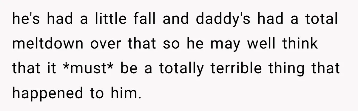 he's had a little fall and daddy's had a total meltdown over that so he may well think that it *must* be a totally terrible thing that happened to him.