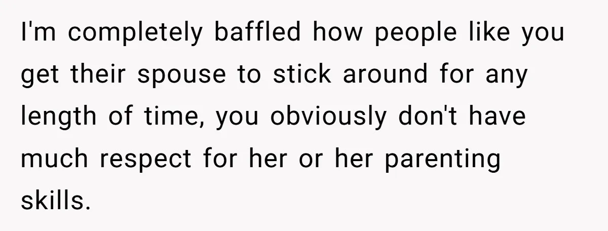 I'm completely baffled how people like you get their spouse to stick around for any length of time, you obviously don't have much respect for her or her parenting skills.