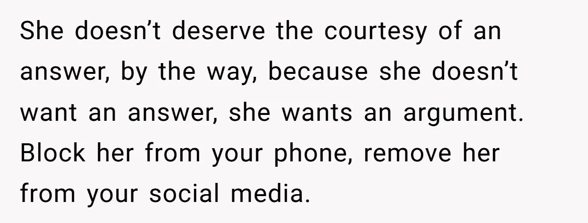 She doesn’t deserve the courtesy of an answer, by the way, because she doesn’t want an answer, she wants an argument. Block her from your phone, remove her from your...