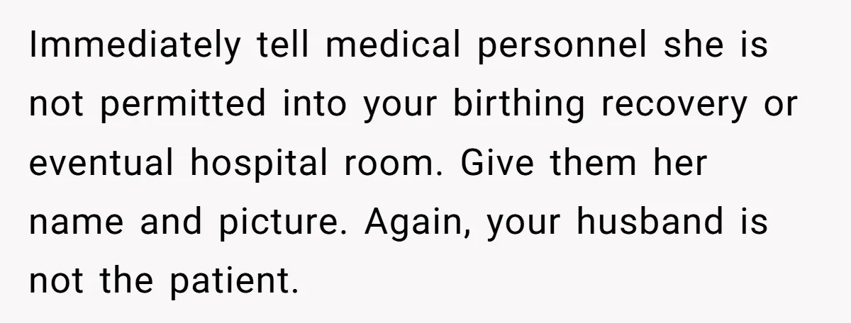 Immediately tell medical personnel she is not permitted into your birthing recovery or eventual hospital room. Give them her name and picture. Again, your husband is not the patient.