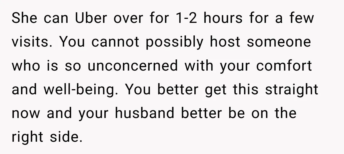 She can Uber over for 1-2 hours for a few visits. You cannot possibly host someone who is so unconcerned with your comfort and well-being. You better get this straight...