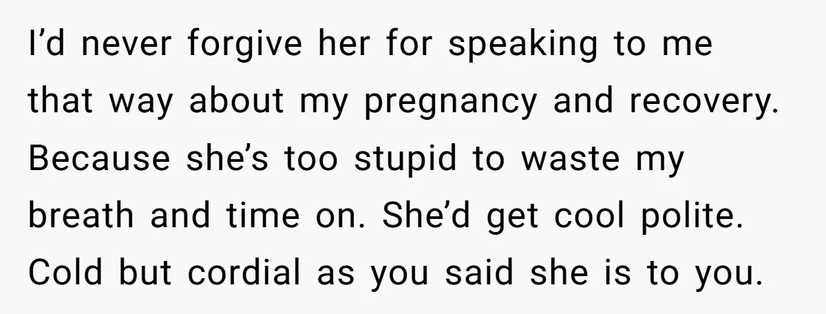 I’d never forgive her for speaking to me that way about my pregnancy and recovery. Because she’s too stupid to waste my breath and time on. She’d get cool polite....