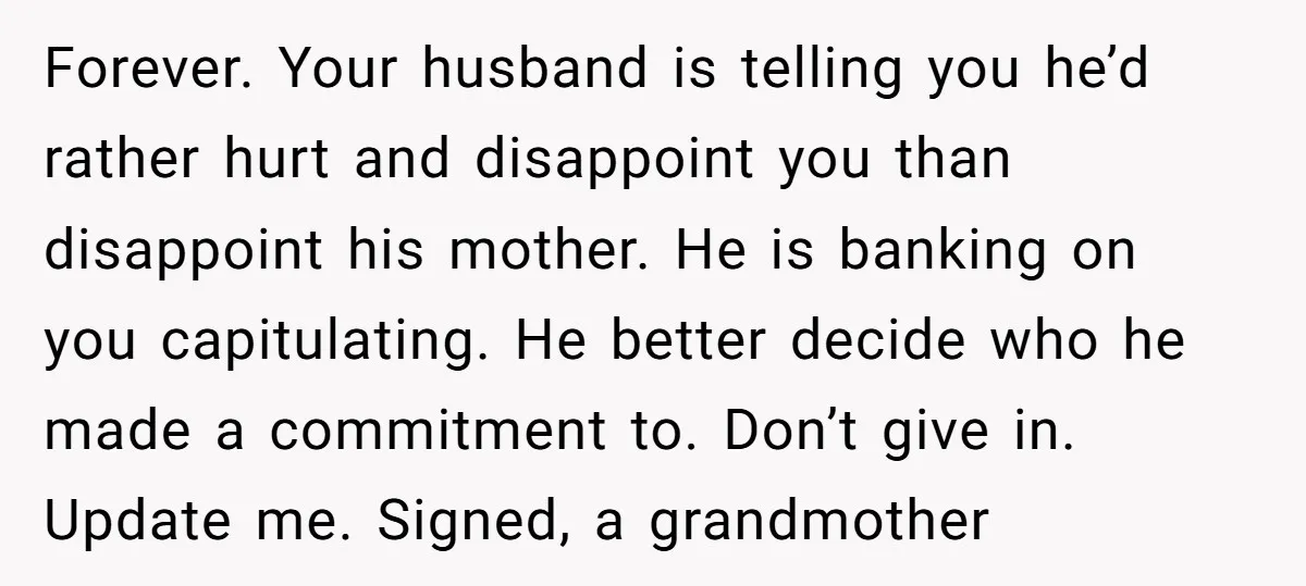 Forever. Your husband is telling you he’d rather hurt and disappoint you than disappoint his mother. He is banking on you capitulating. He better decide who he made a commitment...