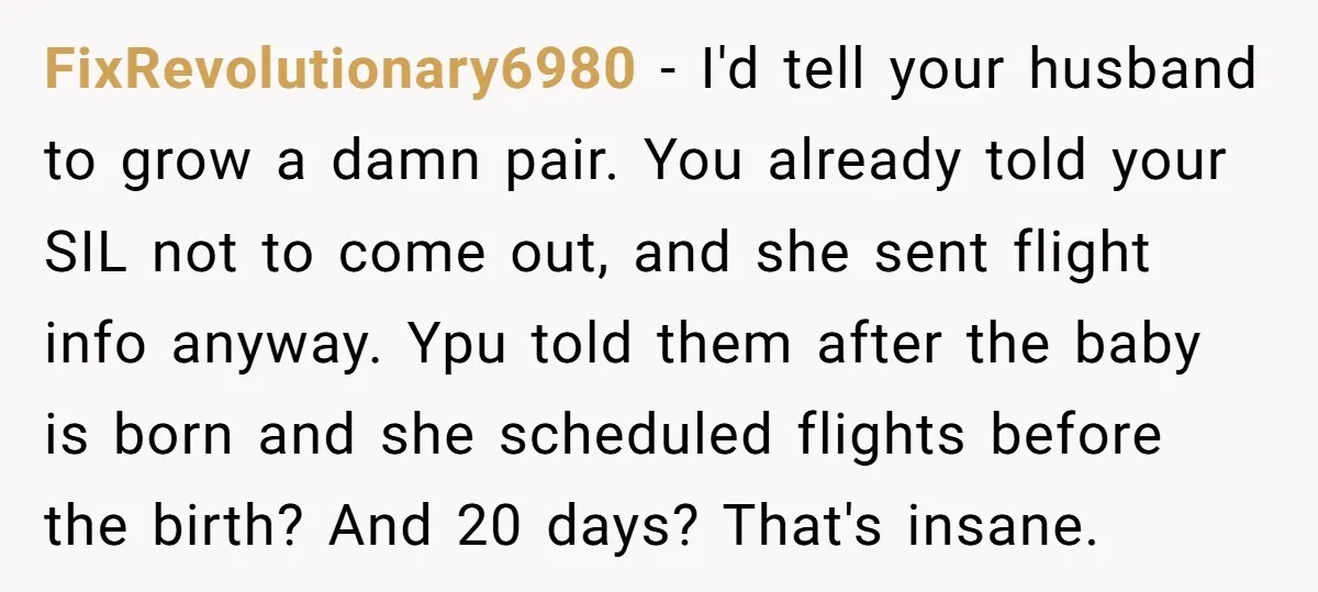 FixRevolutionary6980 − I'd tell your husband to grow a damn pair. You already told your SIL not to come out, and she sent flight info anyway. Ypu told them after...