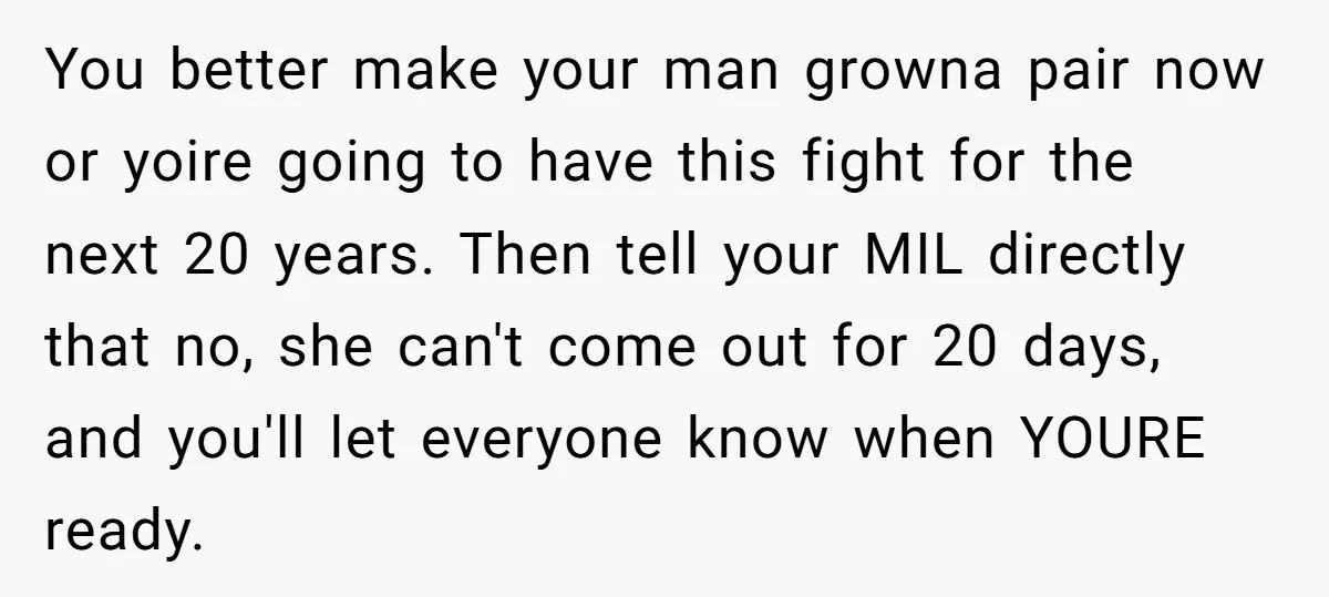 You better make your man growna pair now or yoire going to have this fight for the next 20 years. Then tell your MIL directly that no, she can't come...