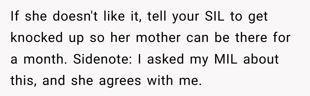 If she doesn't like it, tell your SIL to get knocked up so her mother can be there for a month. Sidenote: I asked my MIL about this, and she...