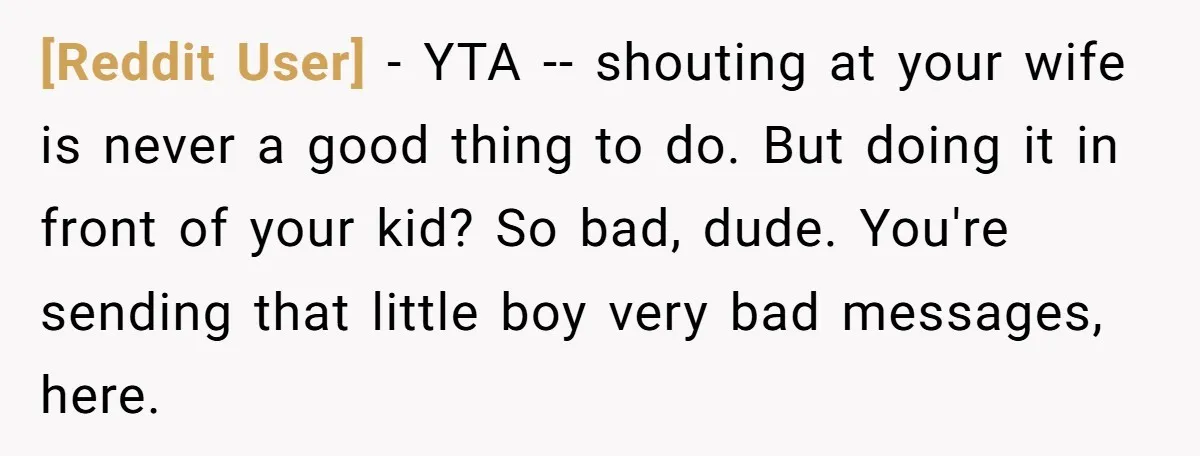 [Reddit User] − YTA -- shouting at your wife is never a good thing to do. But doing it in front of your kid? So bad, dude. You're sending that...