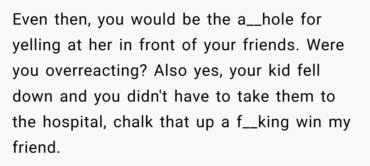 Even then, you would be the a__hole for yelling at her in front of your friends. Were you overreacting? Also yes, your kid fell down and you didn't have to...