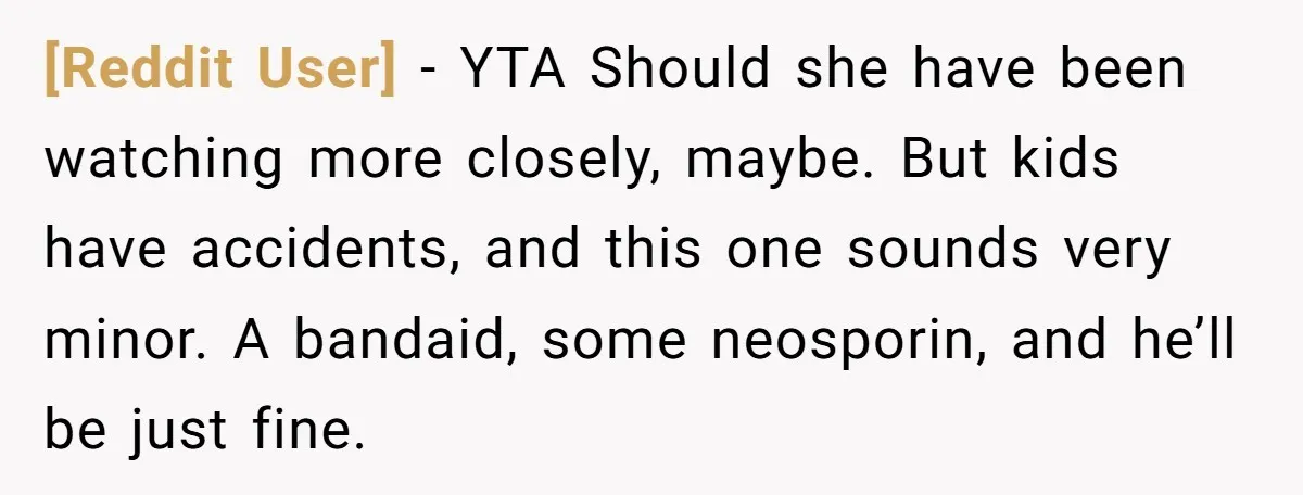 [Reddit User] − YTA Should she have been watching more closely, maybe. But kids have accidents, and this one sounds very minor. A bandaid, some neosporin, and he’ll be just...
